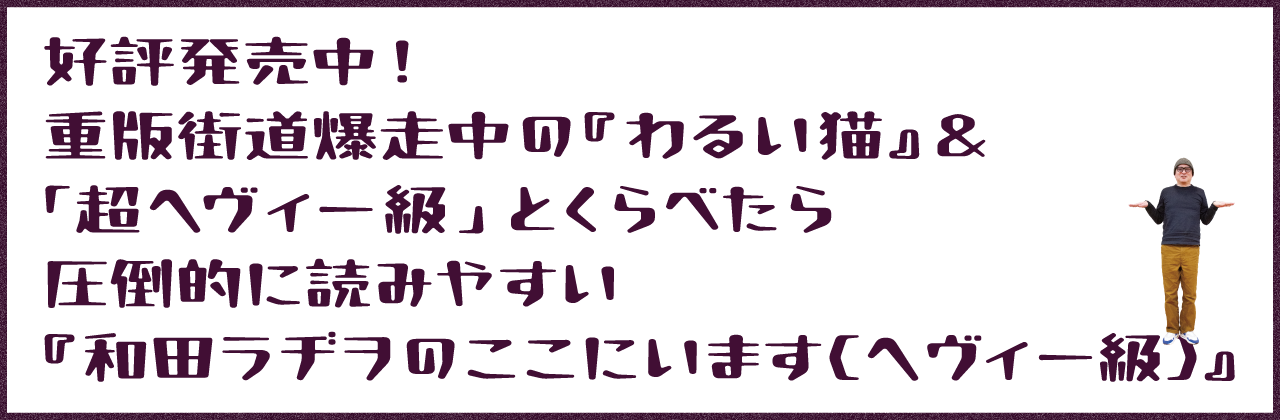 好評発売中! 重版街道爆走中の『わるい猫』 「超ヘヴィー級」とくらべたら圧倒的に読みやすい 『和田ラヂヲのここにいます(ヘヴィー級)』