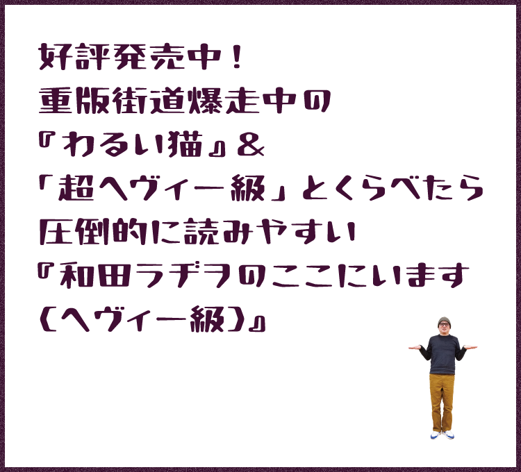 好評発売中! 重版街道爆走中の『わるい猫』 「超ヘヴィー級」とくらべたら圧倒的に読みやすい 『和田ラヂヲのここにいます(ヘヴィー級)』