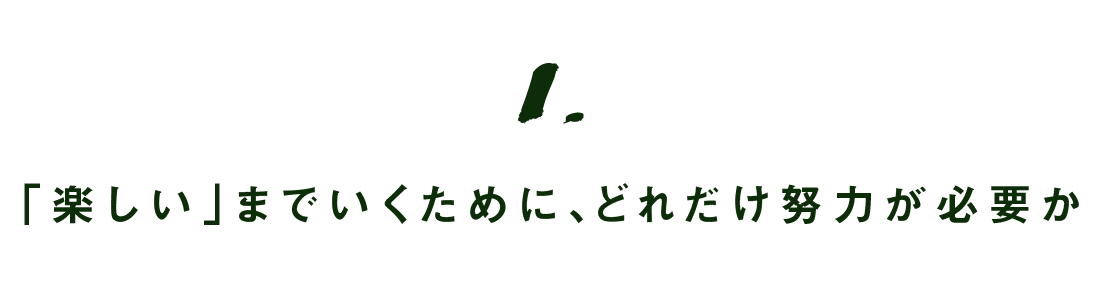 第1回 「楽しい」までいくために、どれだけ努力が必要か
