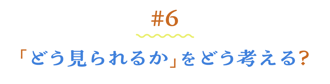 ＃６ 「どう見られるか」をどう考える？