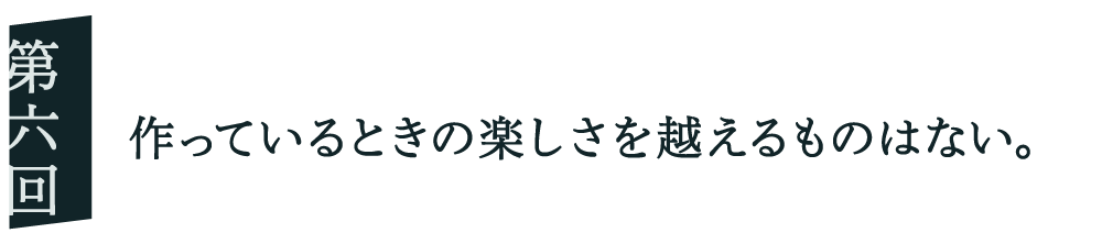０６ 作っているときの楽しさを越えるものはない。