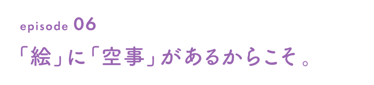 episode 06　「絵」に「空事」があるからこそ。