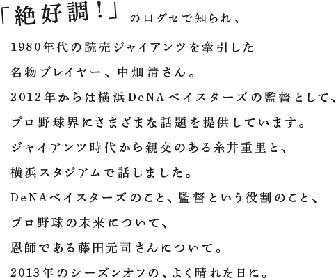 「絶好調！」の口グセで知られ、1980年代の読売ジャイアンツを牽引した名物プレイヤー、中畑清さん。2012年からは横浜DeNAベイスターズの監督として、プロ野球界にさまざまな話題を提供しています。ジャイアンツ時代から親交のある糸井重里と、横浜スタジアムで話しました。DeNAベイスターズのこと、監督という役割のこと、プロ野球の未来について、恩師である藤田元司さんについて。2013年のシーズンオフの、よく晴れた日に。