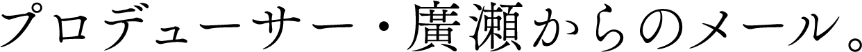 プロデューサー・廣瀬からのメール。