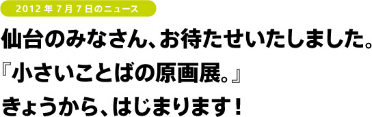 仙台のみなさん、お待たせいたしました。
『小さいことばの原画展。』
きょうから、はじまります!