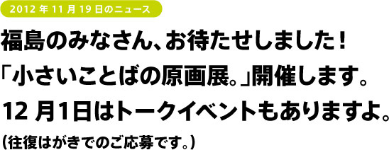 福島のみなさん、お待たせしました!
「小さいことばの原画展。」開催します。
12月1日はトークイベントもありますよ。
(往復はがきでのご応募です。)