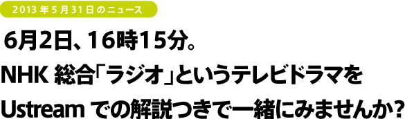 2013年5月31日のニュース<br />
６月２日、１６時１５分。
NHK総合「ラジオ」という
テレビドラマをUstreamでの解説つきで一緒にみませんか？