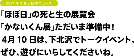 「ほぼ日」の死と生の展覧会
「かないくん展」ただいま準備中!
4月10日は、下北沢でトークイベント。
ぜひ、遊びにいらしてくださいね。