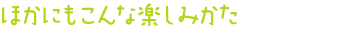 ほかにもこんな楽しみかた