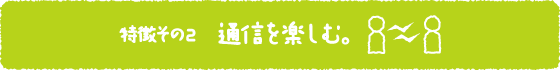 特徴その2 通信を楽しむ。