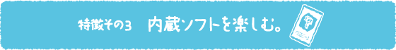 特徴その3 内蔵ソフトを楽しむ。