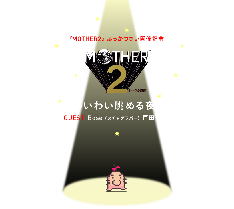 MOTHER2 ふっかつさい開催記念  糸井重里が『MOTHER2』を遊ぶのを、 わいわい眺める夜。  ３月22日（金）20時から USTREAMで生中継！  ※たのしいゲストも遊びに来るかも？  