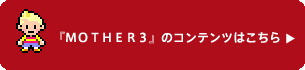 『MOTHER3』のコンテンツはこちら 『MOTHER3』のコンテンツはこちら
