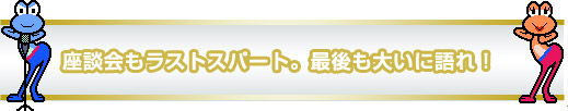 座談会もラストスパート。最後も大いに語れ! 座談会もラストスパート。最後も大いに語れ!