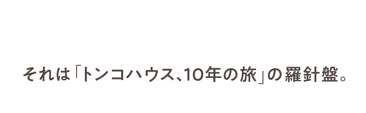 それは「トンコハウス、10年の旅」の羅針盤。