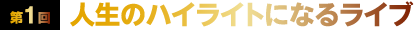 第1回 人生のハイライトになるライブ