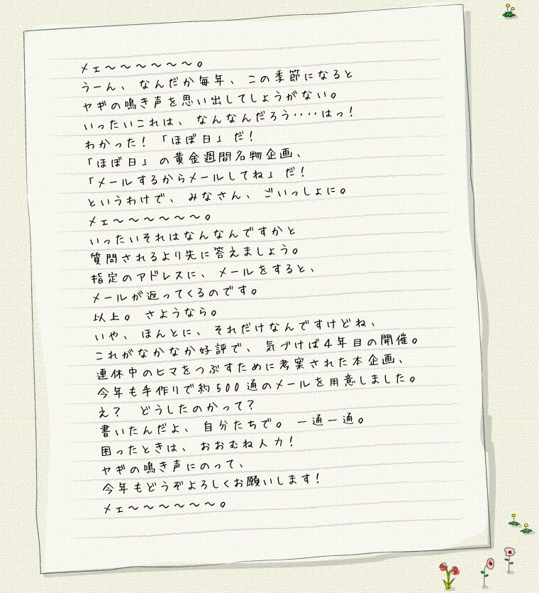 メェ〜〜〜〜〜〜。 うーん、なんだか毎年、この季節になると ヤギの鳴き声を思い出してしょうがない。 いったいこれは、なんなんだろう‥‥はっ! わかった! 「ほぼ日」だ! 「ほぼ日」の黄金週間名物企画、 「メールするからメールしてね」だ! というわけで、みなさん、ごいっしょに。 メェ〜〜〜〜〜〜。 いったいそれはなんなんですかと 質問されるより先に答えましょう。 指定のアドレスに、メールをすると、 メールが返ってくるのです。 以上。さようなら。 いや、ほんとに、それだけなんですけどね、 これがなかなか好評で、気づけば4年目の開催。 連休中のヒマをつぶすために考案された本企画、 今年も手作りで約500通のメールを用意しました。 え? どうしたのかって? 書いたんだよ、自分たちで。一通一通。 困ったときは、おおむね人力! ヤギの鳴き声にのって、 今年もどうぞよろしくお願いします! メェ〜〜〜〜〜〜。