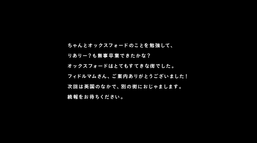 ちゃんとオックスフォードのことを勉強して、
りありー?も無事卒業できたかな?
オックスフォードはとてもすてきな街でした。
フィドルマムさん、ご案内ありがとうございました!
次回は英国のなかで、別の街におじゃまします。
続報をお待ちください。