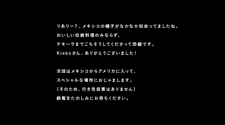 りありー?、メキシコの帽子がなかなか似合ってましたね。
おいしい伝統料理のみならず、
テキーラまでごちそうしてくださって恐縮です。
Kiekoさん、ありがとうございました!
次回はメキシコからアメリカに入って、
スペシャルな場所におじゃまします。
(そのため、行き先投票はありません)
続報をたのしみにお待ちください。