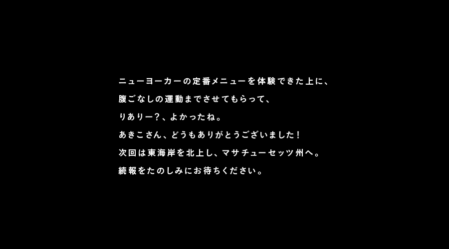 ニューヨーカーの定番メニューを体験できた上に、
腹ごなしの運動までさせてもらって、
りありー?、よかったね。
あきこさん、どうもありがとうございました!
次回は東海岸を北上し、マサチューセッツ州へ。
続報をたのしみにお待ちください。