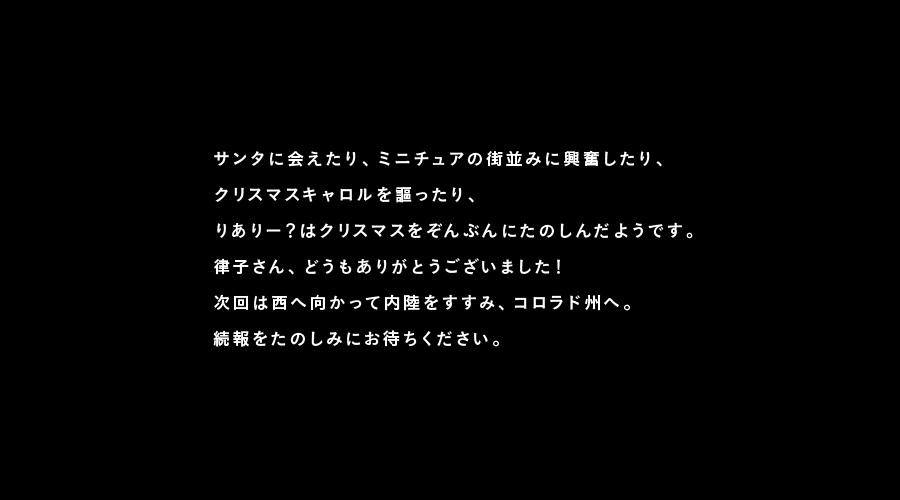 サンタに会えたり、ミニチュアの街並みに興奮したり、
クリスマスキャロルを謳ったり、
りありー?はクリスマスをぞんぶんにたのしんだようです。
律子さん、どうもありがとうございました!
次回は西へ向かって内陸をすすみ、コロラド州へ。
続報をたのしみにお待ちください。