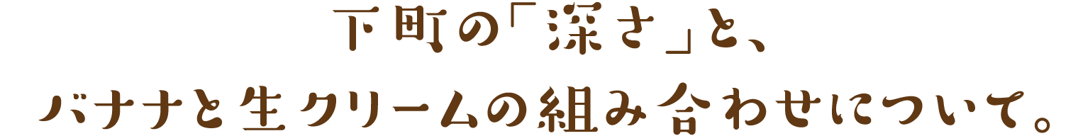 下町の「深さ」と、
バナナと生クリームの組み合わせについて。