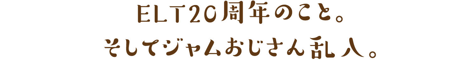 ＥＬＴ２０周年のこと。そしてジャムおじさん乱入。