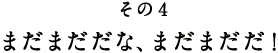 その4 まだまだだな、まだまだだ!