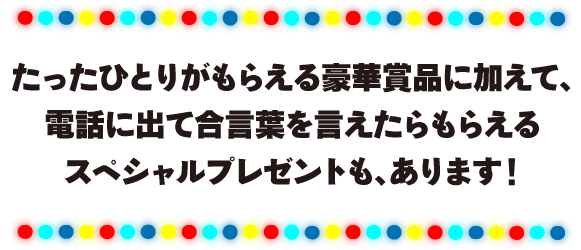 たったひとりがもらえる豪華賞品に加えて、電話に出て合言葉を言えたらもらえるスペシャルプレゼントも、あります！