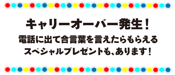 キャリーオーバー発生！電話に出て合言葉を言えたらもらえるスペシャルプレゼントも、あります！