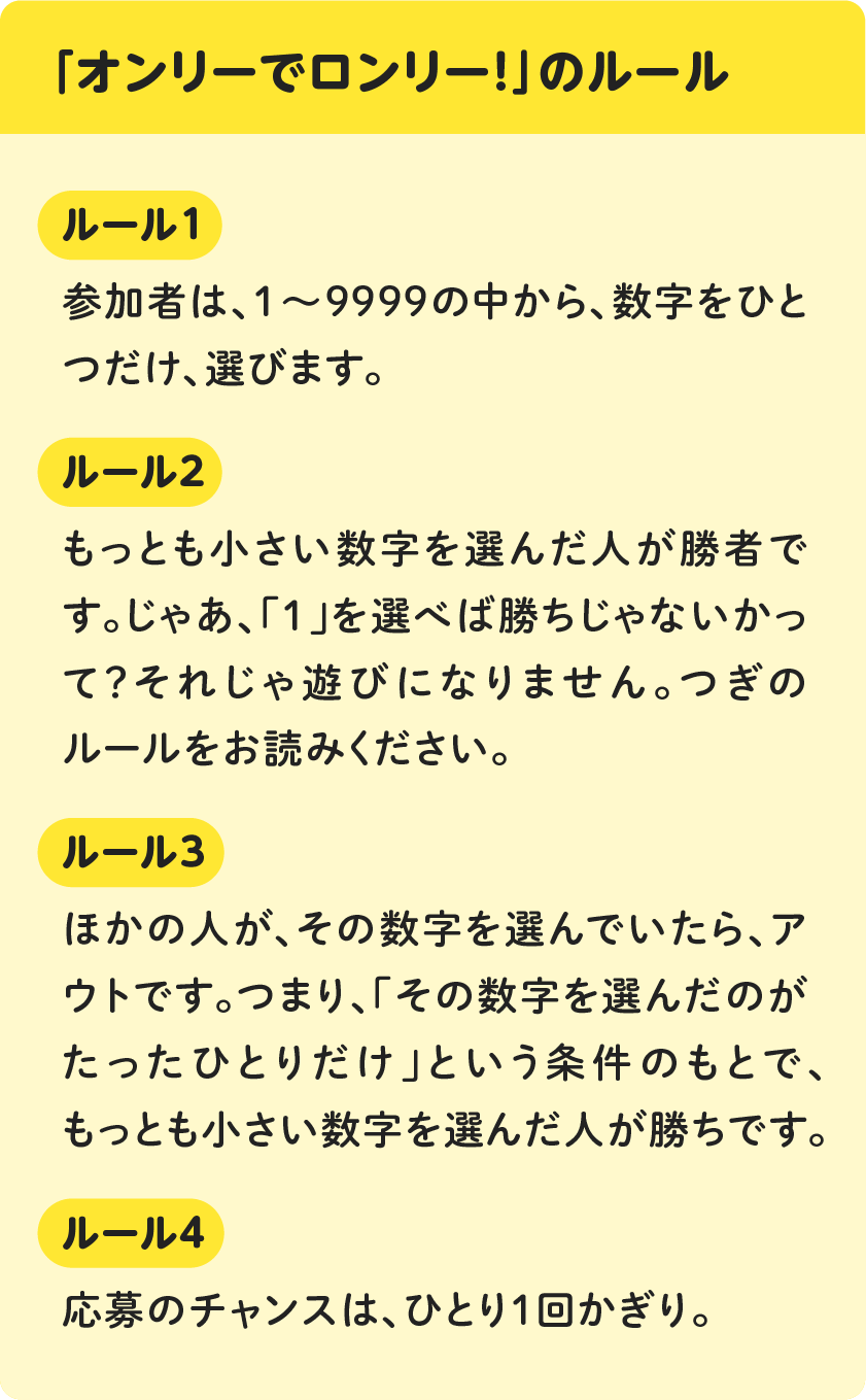 「オンリーでロンリー！」のルール　[ルール１]参加者は、１～９９９９の中から、数字をひとつだけ、選びます。[ルール２]もっとも小さい数字を選んだ人が勝者です。じゃあ、「１」を選べば勝ちじゃないかって？それじゃ遊びになりません。つぎのルールをお読みください。[ルール３]ほかの人が、その数字を選んでいたら、アウトです。つまり、「その数字を選んだのがたったひとりだけ」という条件のもとで、もっとも小さい数字を選んだ人が勝ちです。[ルール４]応募のチャンスは、ひとり１回かぎり。