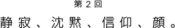 第2回 静寂、沈黙、信仰、顔。