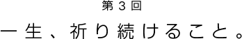 第3回　一生、祈り続けること。