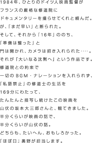 1984年、ひとりのドイツ人映画監督が
フランスの厳格な修道院に
ドキュメンタリーを撮らせてくれと頼んだ。
が、「まだ早い」と断られた。
そして、それから「16年」ののち、
「準備は整った」と
門は開かれ、カメラは招き入れられた‥‥。
それが『大いなる沈黙へ』という作品です。
修道院との約束で
一切のＢＧＭ・ナレーションを入れられず、
「私語禁止」の修道士の生活を
169分にわたって、
たんたんと描写し続けたこの映画を
山伏の坂本大三郎さんと、観てきました。
半分くらいが映画の話で、
半分くらいが山伏の話。
どちらも、たいへん、おもしろかった。
「ほぼ日」奥野が担当します。