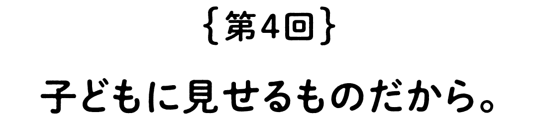 第４回　子どもに見せるものだから。