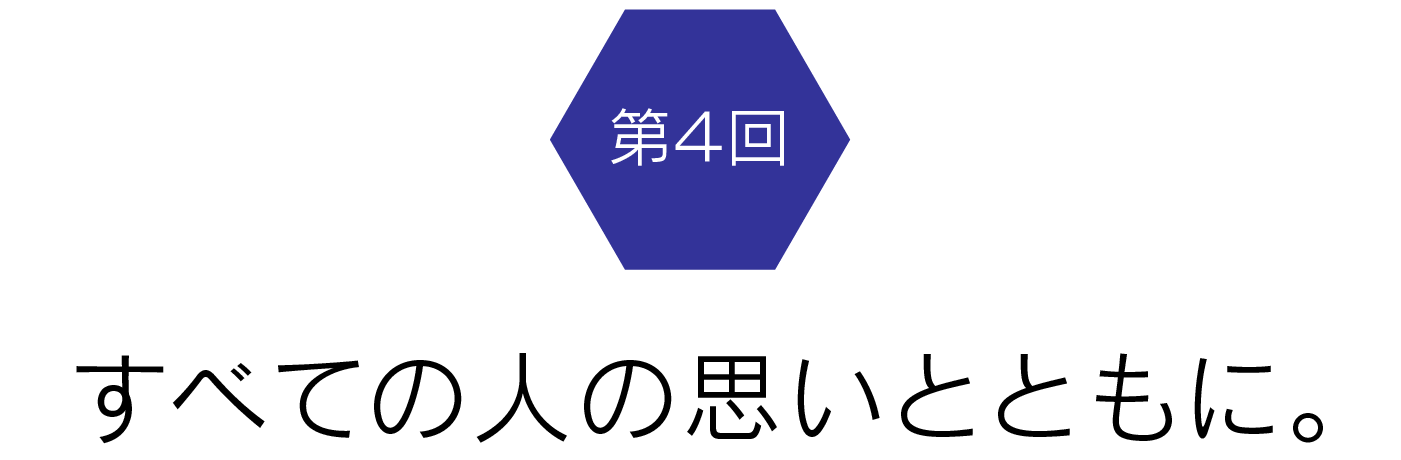 第4回　すべての人の思いとともに。