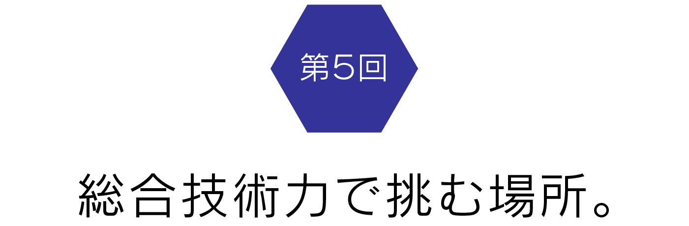 第5回　総合技術力で挑む場所。