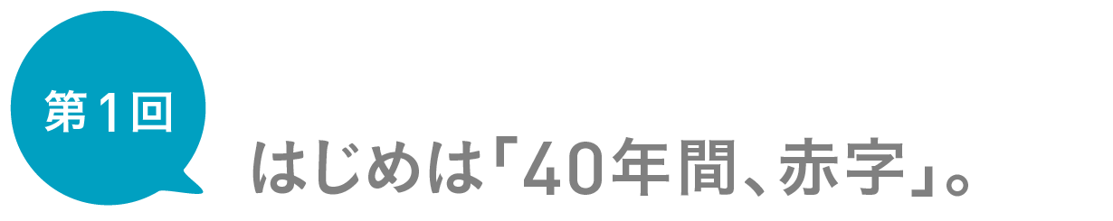 第１回　はじめは「40年間、赤字」。