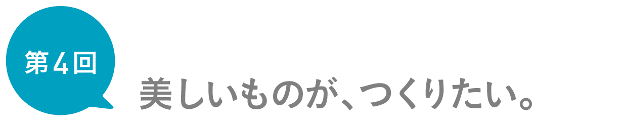 第４回　美しいものが、つくりたい。