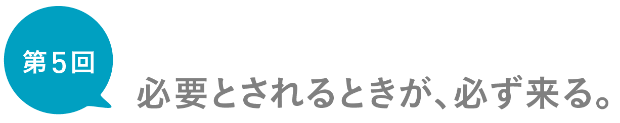 第５回　必要とされるときが、必ず来る。