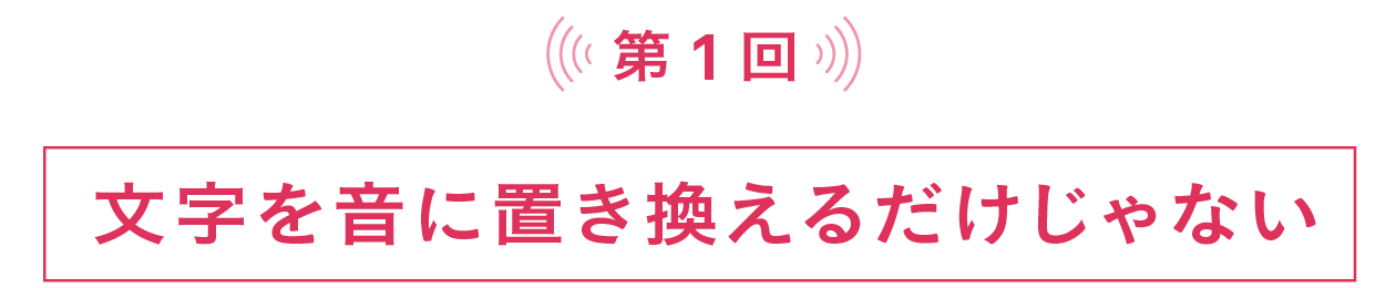 第１回　文字を音に置き換えるだけじゃない