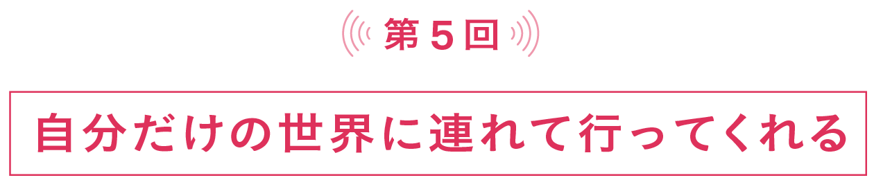 第５回 自分だけの世界に連れて行ってくれる