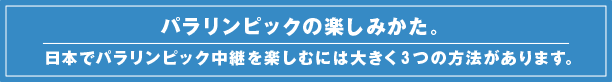 パラリンピックの楽しみかた。日本でパラリンピック中継を楽しむには大きく3つの方法があります。