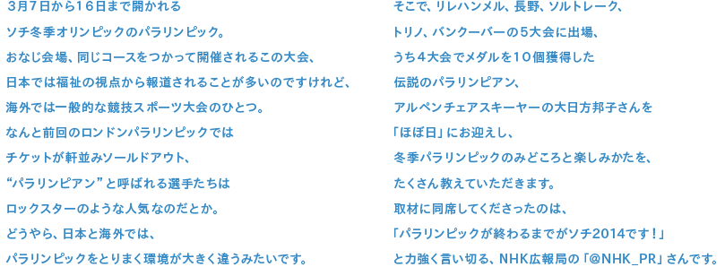 ３月７日から１６日まで開かれるソチ冬季オリンピックのパラリンピック。おなじ会場、同じコースをつかって開催されるこの大会、日本では福祉の視点から報道されることが多いのですけれど、海外では一般的な競技スポーツ大会のひとつ。なんと前回のロンドンパラリンピックではチケットが軒並みソールドアウト、“パラリンピン”と呼ばれる選手たちはロックスターのような人気なのだとか。どうやら、日本と海外では、パラリンピックをとりまく環境が大きく違うみたいです。そこで、リレハンメル、長野、ソルトレーク、トリノ、バンクーバーの５大会に出場、うち４大会でメダルを１０個獲得した伝説のパラリンピアン、アルペンチェアスキーヤーの大日方邦子さんを「ほぼ日」にお迎えし、冬季パラリンピックのみどころと楽しみかたを、たくさん教えていただきます。取材に同席してくださったのは、「パラリンピックが終わるまでがソチ2014です！」と力強く言い切る、NHK広報局の「＠NHK_PR」さんです。