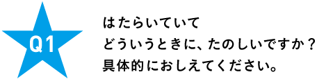 Ｑ１ はたらいていて どういうときに、たのしいですか？ 具体的におしえてください。