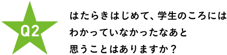 Ｑ２ はたらきはじめて、 学生のころにはわかっていなかったなあと 思うことはありますか？