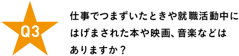 Ｑ３ 仕事でつまずいたときや就職活動中に はげまされた本や映画、音楽などはありますか？