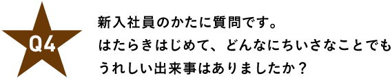 Ｑ４ 新入社員のかたに質問です。 はたらきはじめて、どんなにちいさなことでも うれしい出来事はありましたか？