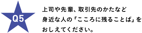 Ｑ５ 上司や先輩、取引先のかたなど 身近な人の「こころに残ることば」を おしえてください。