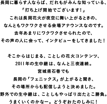 長岡に暮らす人ならば、だれもがみんな知っている、 「打ち上げ開始でございます！」 これは長岡花火が夜空に舞い上がるときの、 なんともワクワクさせる会場アナウンスなのです。 去年あまりにワクワクさせられたので、 その声の人に会って、インタビューをしてきました！  そこからはじまる、ことしの花火コンテンツ、 2011年の生中継は、なんと三夜連続。 宮城県石巻でも 長岡の「フェニックス」が上がると聞き、 その場所からも配信しようと決めました。 野外での生中継は、ことしもやっぱり出たとこ勝負。 うまくいくのかなー。どうぞおたのしみに！ 